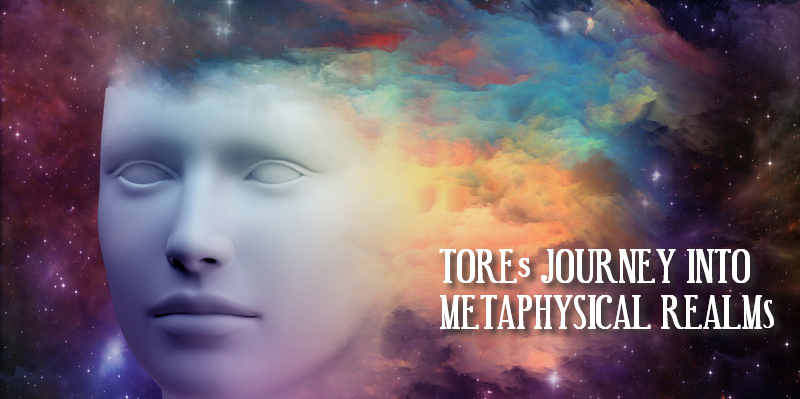 TOREs JOURNEY INTO METAPHYSICAL REALMS